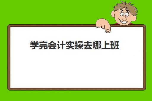 学完会计实操去哪上班(新手会计如何快速上岗)