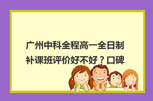 广州中科全程高一全日制补课班评价好不好？口碑如何？(高中补课哪儿好)