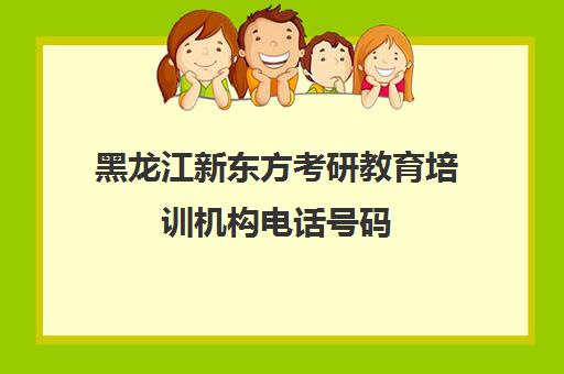 黑龙江新东方考研教育培训机构电话号码(黑龙江考研机构实力排名)