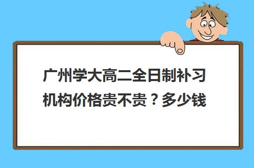 广州学大高二全日制补习机构价格贵不贵？多少钱一年