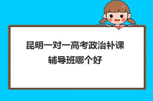 昆明一对一高考政治补课辅导班哪个好(昆明全日制高考冲刺班)