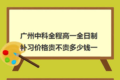 广州中科全程高一全日制补习价格贵不贵多少钱一年