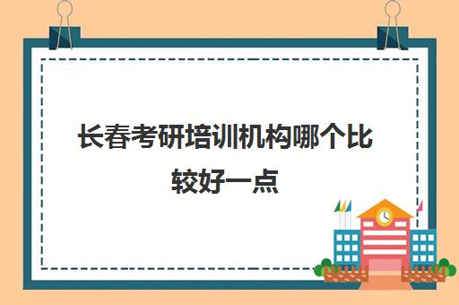 长春考研培训机构哪个比较好一点(长春聚力启航考研怎么样)