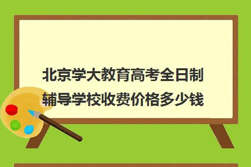 北京学大教育高考全日制辅导学校收费价格多少钱（长春全日制学校哪家好）