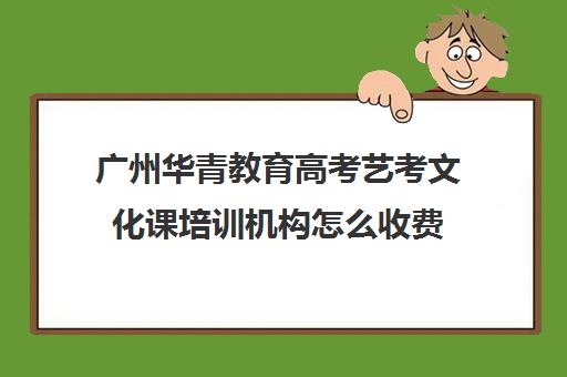 广州华青教育高考艺考文化课培训机构怎么收费(广州比较好的艺考培训机构)