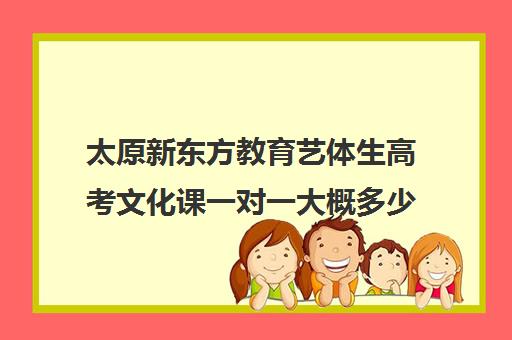 太原新东方教育艺体生高考文化课一对一大概多少钱(太原新东方培训学校电话是多少)