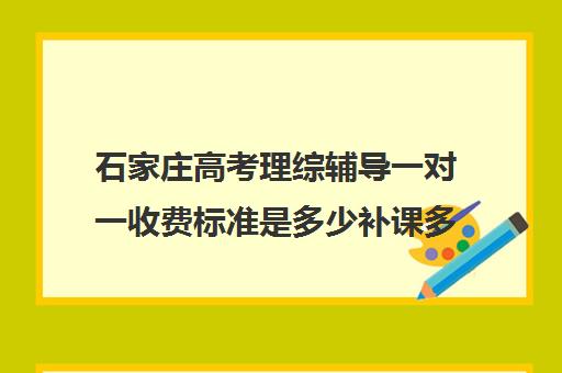 石家庄高考理综辅导一对一收费标准是多少补课多少钱一小时(石家庄高中辅导机构哪家好