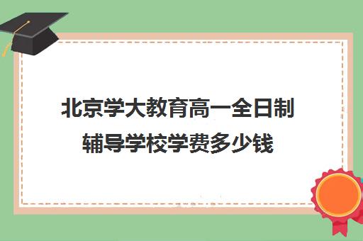 北京学大教育高一全日制辅导学校学费多少钱（高三全日制补课机构多少钱）