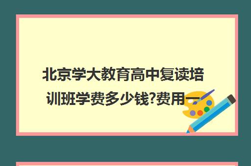 北京学大教育高中复读培训班学费多少钱?费用一览表（北京高考复读培训机构）