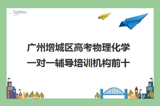 广州增城区高考物理化学一对一辅导培训机构前十排名(高中数学培训机构前十名)