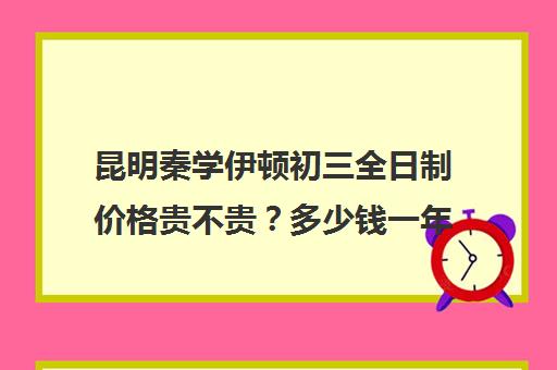 昆明秦学伊顿初三全日制价格贵不贵？多少钱一年(昆明金诺学校一对一收费)