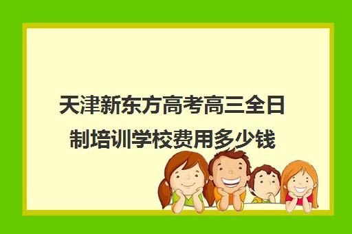 天津新东方高考高三全日制培训学校费用多少钱(天津高三封闭式培训机构)