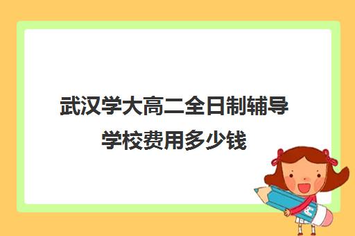 武汉学大高二全日制辅导学校费用多少钱(武汉高中一对一辅导机构哪家好)