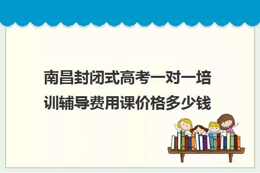 南昌封闭式高考一对一培训辅导费用课价格多少钱(高三全托辅导机构多少钱一年)