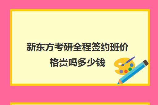 新东方考研全程签约班价格贵吗多少钱(新东方考研网课有用吗)