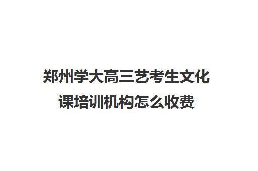 郑州学大高三艺考生文化课培训机构怎么收费(高三艺考文化课怎么补)