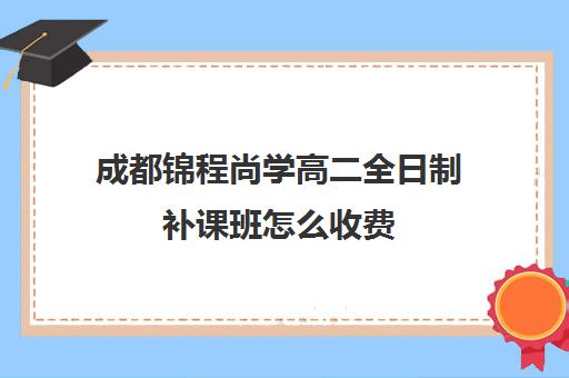 成都锦程尚学高二全日制补课班怎么收费(成都高三全日制培训机构排名)