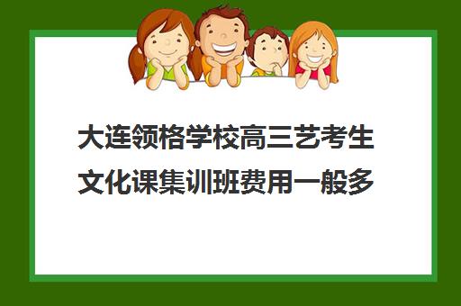 大连领格学校高三艺考生文化课集训班费用一般多少钱(高三艺考文化课怎么补)