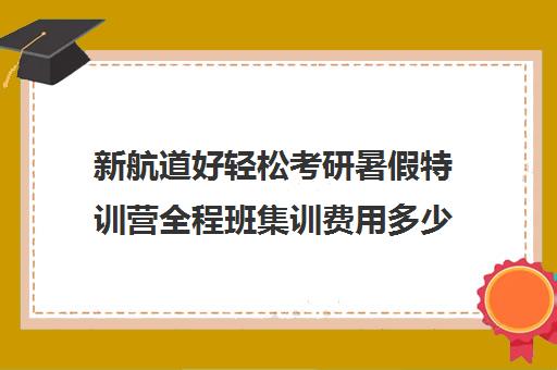 新航道好轻松考研暑假特训营全程班集训费用多少钱（新航道好轻松考研）