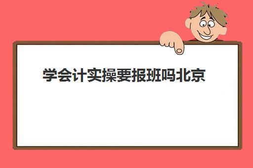 学会计实操要报班吗北京(学会计有必要报班吗)