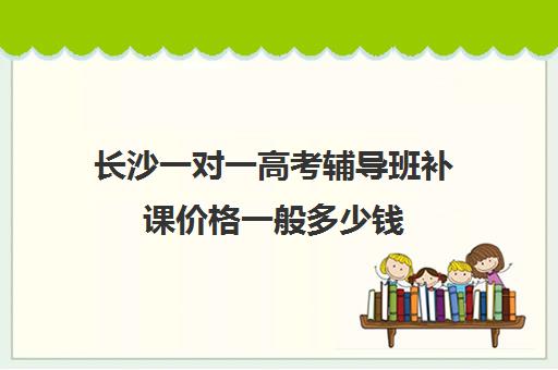 长沙一对一高考辅导班补课价格一般多少钱(高三培训机构学费一般多少)