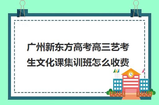 广州新东方高考高三艺考生文化课集训班怎么收费(高三艺考文化课怎么补)