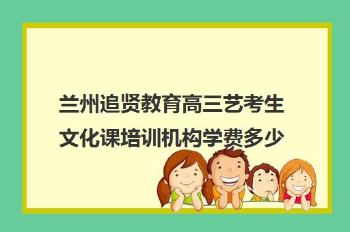 兰州追贤教育高三艺考生文化课培训机构学费多少钱(兰州艺术生文化课集训学校哪个好)