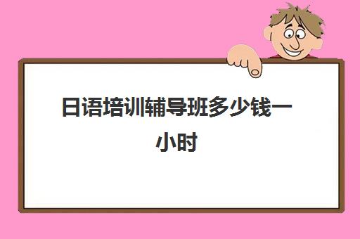 日语培训辅导班多少钱一小时(国内学日语一般多少钱)