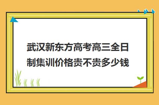 武汉新东方高考高三全日制集训价格贵不贵多少钱一年(高三集训大概花多少钱)