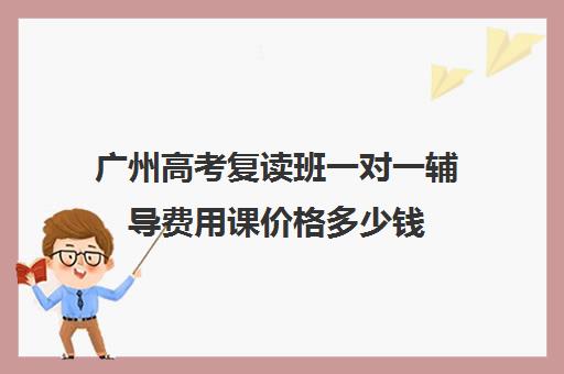 广州高考复读班一对一辅导费用课价格多少钱(初中一对一辅导哪个好)