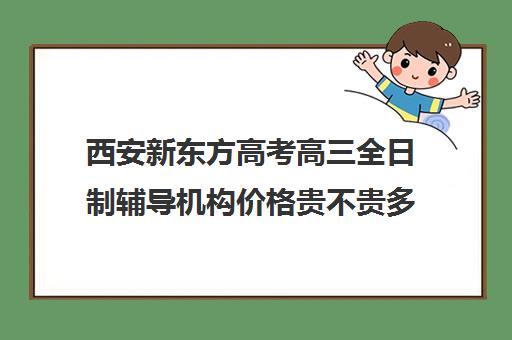 西安新东方高考高三全日制辅导机构价格贵不贵多少钱一年(高三全日制补课机构多少钱)