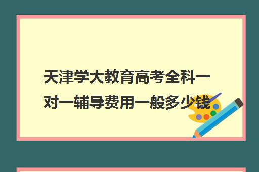 天津学大教育高考全科一对一辅导费用一般多少钱(高考一对一辅导机构哪个好)