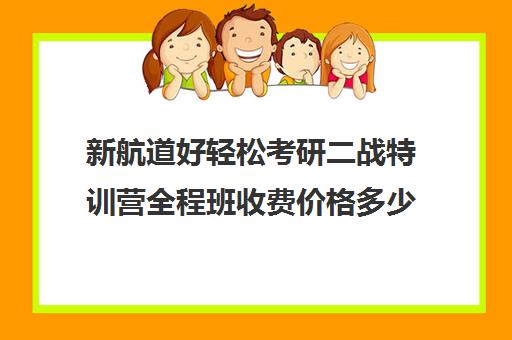 新航道好轻松考研二战特训营全程班收费价格多少钱（新航道考研英语价目表）