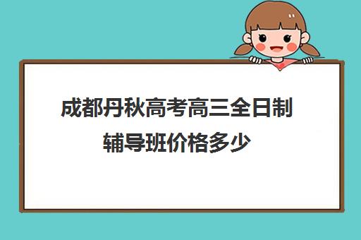 成都丹秋高考高三全日制辅导班价格多少(高三全日制补课机构)