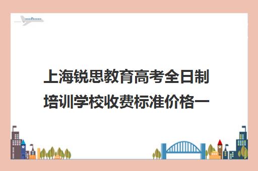 上海锐思教育高考全日制培训学校收费标准价格一览（全日制学历教育）