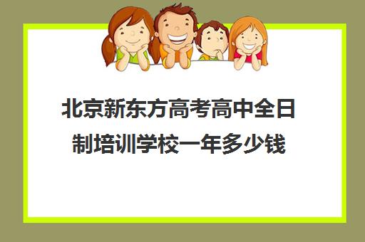 北京新东方高考高中全日制培训学校一年多少钱（新东方全日制高考班收费）