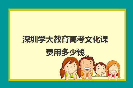 深圳学大教育高考文化课费用多少钱(深大学费多少一年)