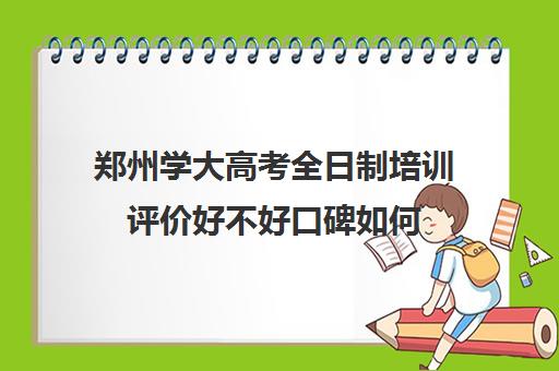 郑州学大高考全日制培训评价好不好口碑如何(郑州所有大专院校)