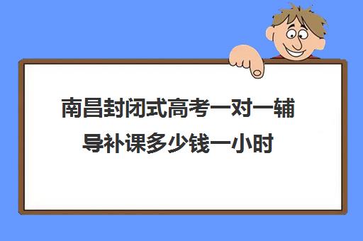 南昌封闭式高考一对一辅导补课多少钱一小时(南昌最好的补课机构)