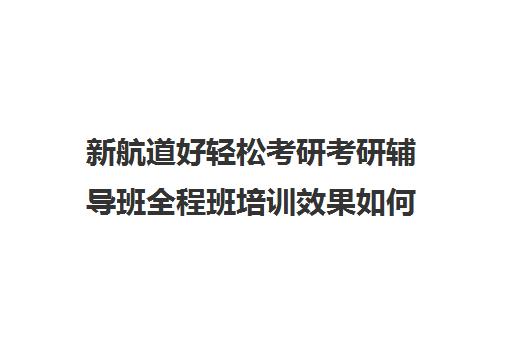 新航道好轻松考研考研辅导班全程班培训效果如何？靠谱吗（考研辅导机构性价比排名）