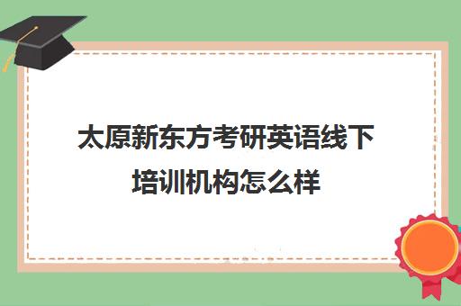 太原新东方考研英语线下培训机构怎么样(太原考研培训机构排名前十)