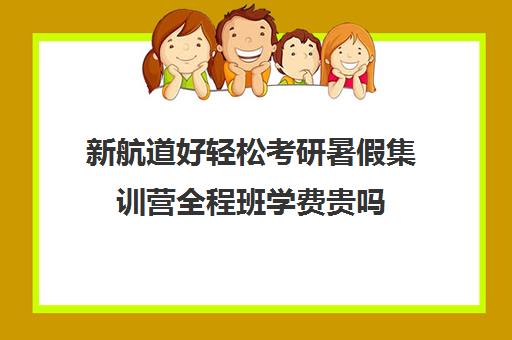 新航道好轻松考研暑假集训营全程班学费贵吗（新东方考研集训营怎么样）