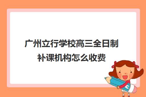 广州立行学校高三全日制补课机构怎么收费(高三培训机构学费一般多少)