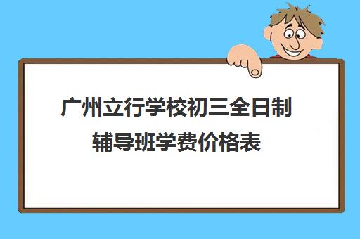 广州立行学校初三全日制辅导班学费价格表(广州十所最好民办学校)