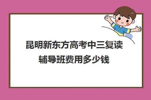 昆明新东方高考中三复读辅导班费用多少钱(昆明市最好复读高中)