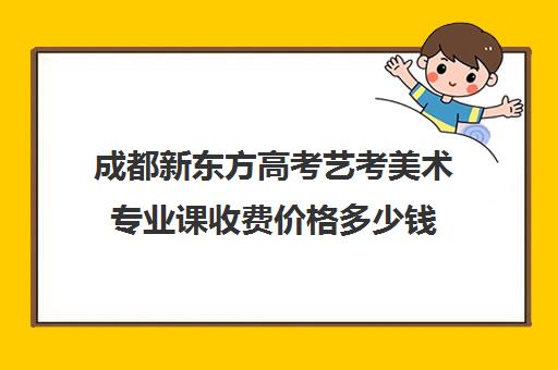 成都新东方高考艺考美术专业课收费价格多少钱(美术艺考生可以考什么大学)