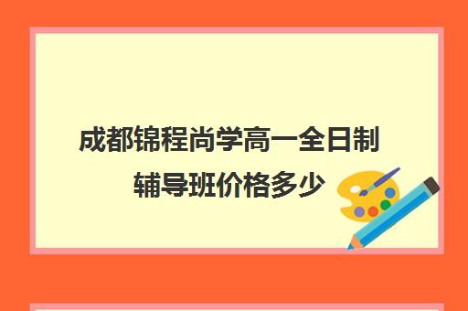 成都锦程尚学高一全日制辅导班价格多少(成都补课机构前十强高中)