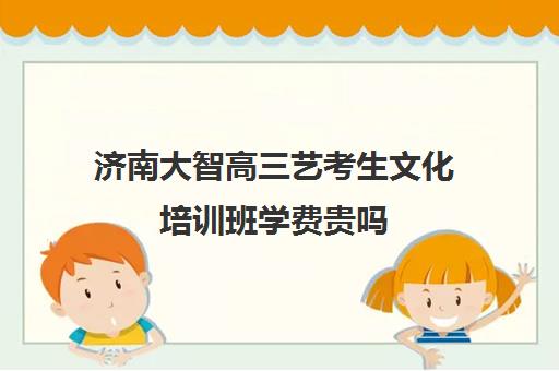 济南大智高三艺考生文化培训班学费贵吗(济南艺考培训机构排行榜前十)