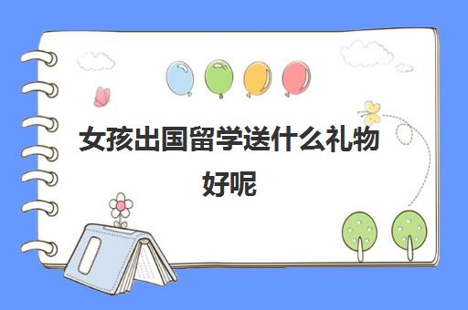 女孩出国留学送什么礼物好呢(来中国留学需要什么条件)