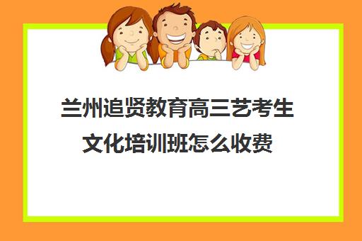 兰州追贤教育高三艺考生文化培训班怎么收费(美术艺考培训班哪个好)